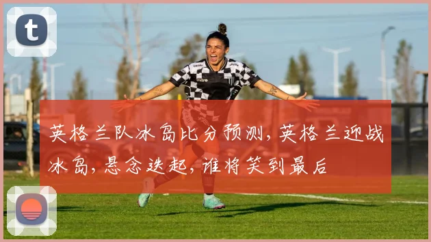 英格兰队冰岛比分预测,英格兰迎战冰岛,悬念迭起,谁将笑到最后